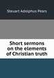 Short sermons on the elements of Christian truth, Steuart Adolphus Pears 