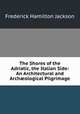 The Shores of the Adriatic, the Italian Side: An Architectural and Archological Pilgrimage, Frederick Hamilton Jackson 