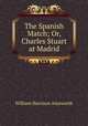 The Spanish Match; Or, Charles Stuart at Madrid, William Harrison Ainsworth 