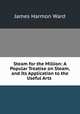 Steam for the Million: A Popular Treatise on Steam, and Its Application to the Useful Arts ., James Harmon Ward 