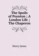 The Spoils of Poynton ; A London Life ; The Chaperon, Henry James 