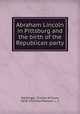 Abraham Lincoln in Pittsburg and the birth of the Republican party, Dahlinger, Charles William, 1858-1935,MacPherson, L. C 