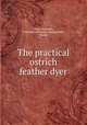 The practical ostrich feather dyer, Paul, Alexander, Instructor in feather dyeing,Frank, Morris 