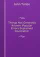 Things Not Generally Known: Popular Errors Explained & Illustrated ., John Timbs 