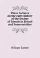 Three lectures on the early history of the Society of friends in Bristol and Somersetshire, William Tanner 