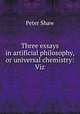 Three essays in artificial philosophy, or universal chemistry: Viz, Peter Shaw 