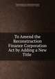 To Amend the Reconstruction Finance Corporation Act by Adding a New Title ., United States Congress. House . Committee on Banking and Currency, United States Congress. House . Banking and Currency Committee, Congress . House. Banking and Currency Committee , United States 