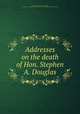 Addresses on the death of Hon. Stephen A. Douglas, United States. 37th Congress, 1st session, 1861. [from old catalog],United States. Congress. Memorial addresses. [from old catalog] 