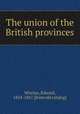 The union of the British provinces, Whelan, Edward, 1824-1867. [from old catalog] 