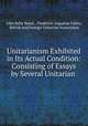 Unitarianism Exhibited in Its Actual Condition: Consisting of Essays by Several Unitarian ., John Relly Beard , Frederick Augustus Farley, British and Foreign Unitarian Association 