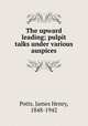 The upward leading; pulpit talks under various auspices, Potts, James Henry, 1848-1942 