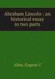 Abraham Lincoln : an historical essay in two parts, Allen, Eugene C 