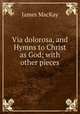 Via dolorosa, and Hymns to Christ as God; with other pieces, James MacKay 
