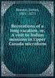 Recreations of a long vacation, or, A visit to Indian missions in Upper Canada microform, Beaven, James, 1801-1875 