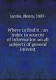 Where to find it : an index to sources of information on all subjects of general interest, Jacobs, Henry, 1887- 