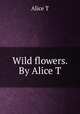 Wild flowers. By Alice T., Alice T 
