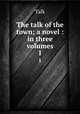 The talk of the town; a novel : in three volumes. 1, Talk 