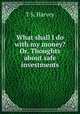 What shall I do with my money? Or, Thoughts about safe investments, T S. Harvey 