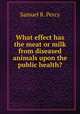 What effect has the meat or milk from diseased animals upon the public health?, Samuel R. Percy 