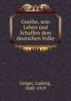 Goethe, sein Leben und Schaffen dem deutschen Volke, Geiger, Ludwig, 1848-1919 