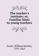 The teacher`s institute; or, Familiar hints to young teachers, Fowle, William Bentley, 1795-1865 