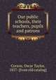Our public schools, their teachers, pupils and patrons, Corson, Oscar Taylor, 1857- [from old catalog] 
