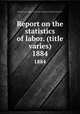 Report on the statistics of labor. (title varies). 1884, Massachusetts. Dept. of labor and industries. Division of statistics 