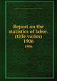 Report on the statistics of labor. (title varies). 1906, Massachusetts. Dept. of labor and industries. Division of statistics 