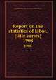 Report on the statistics of labor. (title varies). 1908, Massachusetts. Dept. of labor and industries. Division of statistics 
