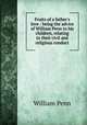 Fruits of a father`s love : being the advice of William Penn to his children, relating to their civil and religious conduct, William Penn 