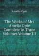 The Works of Mrs Amelia Opie Complete in Three Volumes.Volume III, Amelia Opie 