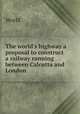 The world`s highway a proposal to construct a railway running between Calcutta and London ., World 