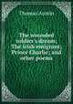 The wounded soldier`s dream; The Irish emigrant; Prince Charlie; and other poems, Thomas Austin 