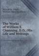 The Works of William E. Channing, D.D.: His Life and Writings, William M. White , William Ellery Channing 