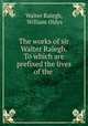 The works of sir Walter Ralegh. To which are prefixed the lives of the ., Walter Ralegh, William Oldys 