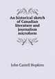 An historical sketch of Canadian literature and journalism microform, J. Castell Hopkins 