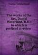 The works of the Rev. Daniel Waterland, D.D.: to which is prefixed a review ., Daniel Waterland 