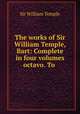 The works of Sir William Temple, Bart: Complete in four volumes octavo. To ., Sir William Temple 