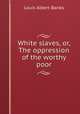 White slaves, or, The oppression of the worthy poor, Louis Albert Banks 