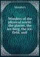 Wonders of the physical world: the glacier, the ice-berg, the ice-field, and ., Wonders 