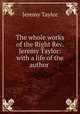 The whole works of the Right Rev. Jeremy Taylor: with a life of the author ., Jeremy Taylor 