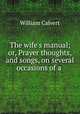 The wife`s manual; or, Prayer thoughts, and songs, on several occasions of a ., William Calvert 