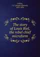 The story of Louis Riel, the rebel chief microform, Collins, J. E. (Joseph Edmund), 1855-1892 