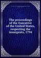 The proceedings of the Executive of the United States, respecting the insurgents, 1794, United States. President (1789-1797 : Washington),Washington, George, 1732-1799 