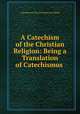 A Catechism of the Christian Religion: Being a Translation of Catechismus ., A graduate of the University of Oxford 