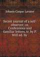 Secret journal of a self-observer; or, Confessions and familiar letters, tr. by P. Will ed. by ., J. C. Lavater 