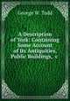 A Description of York: Containing Some Account of Its Antiquities, Public Buildings, &c ., George W. Todd 