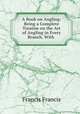 A Book on Angling: Being a Complete Treatise on the Art of Angling in Every Branch. With ., Francis Francis 