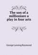 The son of a millioniare a play in four acts, George Lansing Raymond 