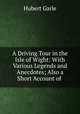 A Driving Tour in the Isle of Wight: With Various Legends and Anecdotes; Also a Short Account of ., Hubert Garle 